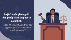 Luat Chuyen giao nguoi dang chap hanh an phat tu nam 2025